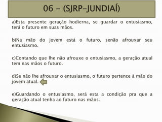 06 - (SJRP-JUNDIAÍ)
a)Esta presente geração hodierna, se guardar o entusiasmo,
terá o futuro em suas mãos.
b)Na mão do jovem está o futuro, senão afrouxar seu
entusiasmo.
c)Contando que lhe não afrouxe o entusiasmo, a geração atual
tem nas mãos o futuro.
d)Se não lhe afrouxar o entusiasmo, o futuro pertence à mão do
jovem atual.
e)Guardando o entusiasmo, será esta a condição pra que a
geração atual tenha ao futuro nas mãos.

 