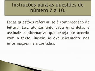 Instruções para as questões de
número 7 a 10.
Essas questões referem-se à compreensão de
leitura. Leia atentamente cada uma delas e
assinale a alternativa que esteja de acordo
com o texto. Baseie-se exclusivamente nas
informações nele contidas.

 