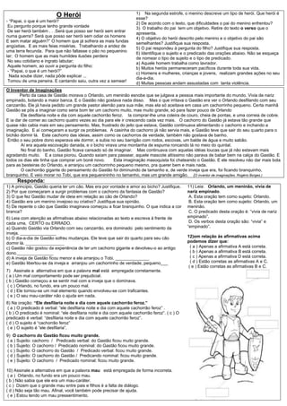 1) Na segunda estrofe, o menino descreve um tipo de herói. Que herói é
                           O Herói                                   esse?
- “Papai, o que é um herói?
                                                                     2) De acordo com o texto, que dificuldades o pai do menino enfrentou?
 Eu pergunto porque tenho grande vontade                             3) O trabalho do pai tem um objetivo. Retire do texto o verso que o
 De ser herói também . . .Será que posso ser herói sem entrar
                                                                     apresenta.
numa guerra? Será que posso ser herói sem odiar os homens
                                                                     4) O objetivo do herói descrito pelo menino e o objetivo do pai são
E sem matar alguém?” O homem que já sofrera as mais fundas
                                                                     semelhantes? Justifique sua resposta.
angústias. E as mais feias misérias. Trabalhando a aridez de
                                                                     5) O pai respondeu à pergunta do filho? Justifique sua resposta.
uma terra fecunda. Para que não faltasse o pão no pequenino
                                                                     6) Identifique o sujeito e o predicado das orações abaixo. Não se esqueça
lar; O homem que as mais humildes ilusões perdera
                                                                     de nomear o tipo de sujeito e o tipo de predicado.
 No seu cotidiano e ingrato labutar;
                                                                     a) Aquele homem trabalha como lavrador.
 Aquele homem, ao ouvir a pergunta do filho:
                                                                     b) Muitos heróis permaneceram pacíficos durante toda sua vida.
 - “Papai, o que é um herói?”
                                                                     c) Homens e mulheres, crianças e jovens, realizam grandes ações no seu
  Nada soube dizer, nada pôde explicar ...
                                                                     dia-a-dia.
 Tomou de uma peneira. E cantando saiu, outra vez a semear!
                                                                     d) Muitas pessoas andam assustadas com tanta violência.
O Inventor de Imaginações
       Perto da casa de Gastão morava o Orlando, um meninão esnobe que se julgava a pessoa mais importante do mundo. Vivia de nariz
empinado, botando a maior banca. E o Gastão não gostava nada disso. Mas o que irritava o Gastão era ver o Orlando desfilando com seu
canzarrão. Ele já havia pedido um grande pastor alemão para sua mãe, mas ela só aceitava em casa um cachorrinho pequeno. Certa manhã
Gastão se pôs a imaginar como seria bom ter um cachorro muito, mas muito grande, só para fazer pouco de Orlando
        Ele desfilaria noite e dia com aquele cachorrão feroz. Ia comprar-lhe uma coleira de couro, cheia de pontas, e uma correia de cobre.
E ia dar de comer ao cachorro quatro vezes ao dia para ele ir crescendo cada vez mais. O cachorro do Gastão já estava tão grande que
quase não cabia mais em seu pensamento. Mas, frustrado do jeito que estava, Gastão continuava alimentando o cachorro e inchando a
imaginação. E aí começaram a surgir os problemas. A casinha do cachorro já não servia mais, e Gastão teve que sair do seu quarto para o
bichão dormir lá. Este cachorro das ideias, assim como os cachorros de verdade, também não gostava de banho.
 Então o seu pobre dono esperava ele dormir, e subia no seu barrigão com rodos, escovas, um balde de água e muito sabão.
        Aí era aquela escovação danada, e o bicho virava uma montanha de espuma roncando lá no meio do quintal.
        No final do banho, Gastão ficava cansado só de imaginar. Mas continuava com aquelas idéias loucas que já não estavam mais
agradando muito. E a coisa piorou. Quando saíam para passear, aquele mascote altíssimo não parava de babar bem na calça do Gastão. E
todos os dias ele tinha que comprar um boné novo.        Esta imaginação masoquista foi chateando o Gastão. E ele resolveu não dar mais bola
para as besteiras do Orlando, e arranjou um cachorrinho pequeno mesmo, pra querer bem e mais nada.
        O cachorrão gigante do pensamento do Gastão foi diminuindo de tamanho e, de verde inveja que era, foi ficando branquinho,
branquinho. E veio morar no Tobi, que era pequenininho no tamanho, mas um grande amigão. (O inventor de imaginações. Rogério Borges.)
     Responda:
1) A princípio, Gastão queria ter um cão. Mas era por vontade e amor ao bicho? Justifique.      11) Leia: Orlando, um meninão, vivia de
2) Por que começaram a surgir problemas com o cachorro da fantasia de Gastão?                   nariz empinado.
3) O que fez Gastão mudar de ideia em relação ao cão de Orlando?                                 A. Esta oração tem como sujeito: Orlando.
4) Gastão era um menino invejoso ou criativo? Justifique sua opinião.                            B. Esta oração tem como sujeito: Orlando, um
5) De repente o cão que Gastão imaginava começou a ficar branquinho. O que indica a cor         meninão.
branca?                                                                                          C. O predicado desta oração é: “vivia de nariz
6) Leia com atenção as afirmativas abaixo relacionadas ao texto e escreva à frente de           empinado”.
cada uma, CERTO ou ERRADO.                                                                       D. Os verbos desta oração são: “vivia” e
a) Quando Gastão via Orlando com seu canzarrão, era dominado pelo sentimento da                 “empinado”.
inveja. _______________
b) O dia-a-dia de Gastão sofreu mudanças. Ele teve que sair do quarto para seu cão              12)om relação às afirmativas acima
dormir lá. ________________                                                                     podemos dizer que:
c) Gastão não gostou da experiência de ter um cachorro gigante e devolveu-o ao antigo             ( a ) Apenas a afirmativa A está correta.
dono._______________                                                                              ( b ) Apenas a afirmativa B está correta.
d) A inveja de Gastão ficou menor e ele arranjou o Tobi. ______________                           ( c ) Apenas a afirmativa D está correta.
e) Gastão libertou-se da inveja e arranjou um cachorrinho de verdade, pequeno___                  ( d ) Estão corretas as afirmativas A e C.
                                                                                                 ( e ) Estão corretas as afirmativas B e C.
7) Assinale a alternativa em que a palavra mal está empregada corretamente.
( a ) Um mal comportamento pode ser prejudicial.
( b ) Gastão começou a se sentir mal com a inveja que o dominava.
 ( c ) Orlando, no fundo, era um pouco mal.
 ( d ) Ele tornou-se um mal elemento quando envolveu-se com traficantes.
 ( e ) O seu mau-caráter não o ajuda em nada.
8) Na oração: “Ele desfilaria noite e dia com aquele cachorrão feroz.”
 ( a ) O predicado é verbal: “ele desfilaria noite e dia com aquele cachorrão feroz” .
( b ) O predicado é nominal: “ele desfilaria noite e dia com aquele cachorrão feroz”. ( c ) O
predicado é verbal: “desfilaria noite e dia com aquele cachorrão feroz”.
( d ) O sujeito é “cachorrão feroz”
 ( e ) O sujeito é “ele desfilaria”.
9) O cachorro do Gastão ficou muito grande.
 ( a ) Sujeito: cachorro / Predicado verbal: do Gastão ficou muito grande.
 ( b ) Sujeito: O cachorro / Predicado nominal: do Gastão ficou muito grande.
 ( c ) Sujeito: O cachorro do Gastão / Predicado verbal: ficou muito grande.
 ( d ) Sujeito: O cachorro do Gastão / Predicando nominal: ficou muito grande.
 ( e ) Sujeito: O cachorro / Predicado nominal: ficou muito grande.

10) Assinale a alternativa em que a palavra mau está empregada de forma incorreta.
 ( a ) Orlando, no fundo era um pouco mau.
( b ) Não sabia que ele era um mau-caráter.
( c ) Dizem que o grande mau entre pais e filhos é a falta de diálogo.
( d ) Não seja tão mau. Afinal, você também pode precisar de ajuda.
 ( e ) Estou tendo um mau pressentimento.
 
