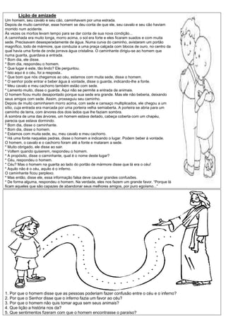 Lição de amizade
Um homem, seu cavalo e seu cão, caminhavam por uma estrada.
Depois de muito caminhar, esse homem se deu conta de que ele, seu cavalo e seu cão haviam
morrido num acidente.
Às vezes os mortos levam tempo para se dar conta de sua nova condição...
A caminhada era muito longa, morro acima, o sol era forte e eles ficaram suados e com muita
sede. Precisavam desesperadamente de água. Numa curva do caminho, avistaram um portão
magnífico, todo de mármore, que conduzia a uma praça calçada com blocos de ouro, no centro da
qual havia uma fonte de onde jorrava água cristalina. O caminhante dirigiu-se ao homem que
numa guarita, guardava a entrada.
* Bom dia, ele disse.
* Bom dia, respondeu o homem.
* Que lugar é este, tão lindo? Ele perguntou.
* Isto aqui é o céu, foi a resposta..
* Que bom que nós chegamos ao céu, estamos com muita sede, disse o homem.
* O senhor pode entrar e beber água à vontade, disse o guarda, indicando-lhe a fonte.
* Meu cavalo e meu cachorro também estão com sede.
* Lamento muito, disse o guarda. Aqui não se permite a entrada de animais.
O homem ficou muito desapontado porque sua sede era grande. Mas ele não beberia, deixando
seus amigos com sede. Assim, prosseguiu seu caminho.
Depois de muito caminharem morro acima, com sede e cansaço multiplicados, ele chegou a um
sítio, cuja entrada era marcada por uma porteira velha semiaberta. A porteira se abria para um
caminho de terra, com árvores dos dois lados que lhe faziam sombra.
À sombra de uma das árvores, um homem estava deitado, cabeça coberta com um chapéu,
parecia que estava dormindo.
* Bom dia, disse o caminhante.
* Bom dia, disse o homem.
* Estamos com muita sede, eu, meu cavalo e meu cachorro.
* Há uma fonte naquelas pedras, disse o homem e indicando o lugar. Podem beber à vontade.
O homem, o cavalo e o cachorro foram até a fonte e mataram a sede.
* Muito obrigado, ele disse ao sair.
* Voltem quando quiserem, respondeu o homem.
* A propósito, disse o caminhante, qual é o nome deste lugar?
* Céu, respondeu o homem.
* Céu? Mas o homem na guarita ao lado do portão de mármore disse que lá era o céu!
* Aquilo não é o céu, aquilo é o inferno.
O caminhante ficou perplexo.
* Mas então, disse ele, essa informação falsa deve causar grandes confusões.
* De forma alguma, respondeu o homem. Na verdade, eles nos fazem um grande favor. “Porque lá
ficam aqueles que são capazes de abandonar seus melhores amigos, por puro egoísmo...”




1. Por que o homem disse que as pessoas poderiam fazer confusão entre o céu e o inferno?
2. Por que o Senhor disse que o inferno fazia um favor ao céu?
3. Por que o homem não quis tomar agua sem seus animais?
4. Que lição a história nos da?
5. Que sentimentos fizeram com que o homem encontrasse o paraíso?
 