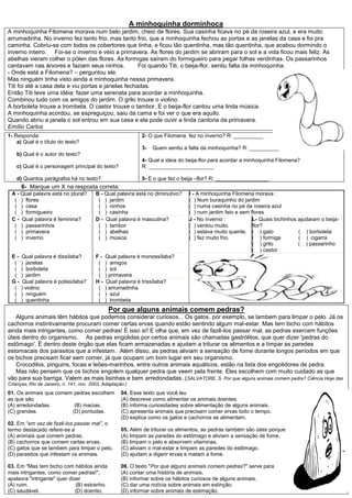 A minhoquinha dorminhoca
A minhoquinha Filomena morava num belo jardim, cheio de flores. Sua casinha ficava no pé da roseira azul, e era muito
arrumadinha. No inverno fez tanto frio, mas tanto frio, que a minhoquinha fechou as portas e as janelas da casa e foi pra
caminha. Cobriu-se com todos os cobertores que tinha, e ficou tão quentinha, mas tão quentinha, que acabou dormindo o
inverno inteiro. Foi-se o inverno e veio a primavera. As flores do jardim se abriram para o sol e a vida ficou mais feliz. As
abelhas vieram colher o pólen das flores. As formigas saíram do formigueiro para pegar folhas verdinhas. Os passarinhos
cantavam nas árvores e faziam seus ninhos.           Foi quando Titi, o beija-flor, sentiu falta da minhoquinha.
- Onde está a Filomena? – perguntou ele.
Mas ninguém tinha visto ainda a minhoquinha nessa primavera.
Titi foi até a casa dela e viu portas e janelas fechadas.
Então Titi teve uma idéia: fazer uma serenata para acordar a minhoquinha.
Combinou tudo com os amigos do jardim. O grilo trouxe o violino.
A borboleta trouxe a trombeta. O castor trouxe o tambor. E o beija-flor cantou uma linda música.
A minhoquinha acordou, se espreguiçou, saiu da cama e foi ver o que era aquilo.
Quando abriu a janela o sol entrou em sua casa e ela pode ouvir a linda cantoria da primavera.
Emílio Carlos
1- Responda:                                                  2- O que Filomena fez no inverno? R: __________
    a) Qual é o título do texto?
                                                              3-   Quem sentiu a falta da minhoquinha? R: __________
    b) Qual é o autor do texto?
                                                              4- Qual a ideia do beija-flor para acordar a minhoquinha Filomena?
    c) Qual é o personagem principal do texto?                R: ______________________

    d) Quantos parágrafos há no texto?                        5- E o que fez o beija –flor? R: __________________
      6- Marque um X na resposta correta:
 A - Qual palavra está no plural?        B - Qual palavra está no diminutivo?    I - A minhoquinha Filomena morava :
  ( ) flores                              ( ) jardim                             ( ) Num buraquinho do jardim
  ( ) casa                                ( ) ninhos                             ( ) numa casinha no pé da roseira azul
  ( ) formigueiro                         ( ) casinha                            ( ) num jardim feio e sem flores
 C - Qual palavra é feminina?            D - Qual palavra é masculina?           J - No inverno :           L- Quais bichinhos ajudaram o beija-
  ( ) passarinhos                         ( ) tambor                             ( ) ventou muito.          flor?
  ( ) primavera                           ( ) abelhas                            ( ) estava muito quente. ( ) gato             ( ) borboleta
  ( ) inverno                             ( ) música                             ( ) fez muito frio.        ( ) formiga        ( ) cigarra
                                                                                                            ( ) grilo          ( ) passarinho
                                                                                                            ( ) castor
 E-   Qual palavra é dissílaba?          F-   Qual palavra é monossílaba?
  (   ) janelas                           (   ) amigos
  (   ) borboleta                         (   ) sol
  (   ) jardim                            (   ) primavera
 G-    Qual palavra é polissílaba?       H-   Qual palavra é trissílaba?
  (   ) violino                           (   ) arrumadinha
  (   ) ninguém                           (   ) azul
  (   ) quentinha                         (   ) trombeta
                                               Por que alguns animais comem pedras?
   Alguns animais têm hábitos que podemos considerar curiosos... Os gatos, por exemplo, se lambem para limpar o pelo. Já os
cachorros instintivamente procuram comer certas ervas quando estão sentindo algum mal-estar. Mas tem bicho com hábitos
ainda mais intrigantes, como comer pedras! É isso aí! E olha que, em vez de fazê-los passar mal, as pedras exercem funções
úteis dentro do organismo. As pedras engolidas por certos animais são chamadas gastrólitos, que quer dizer 'pedras do
estômago'. É dentro deste órgão que elas ficam armazenadas e ajudam a triturar os alimentos e a limpar as paredes
estomacais dos parasitos que a infestam. Além disso, as pedras aliviam a sensação de fome durante longos períodos em que
os bichos precisam ficar sem comer, já que ocupam um bom lugar em seu organismo.
   Crocodilos, pinguins, focas e leões-marinhos, entre outros animais aquáticos, estão na lista dos engolidores de pedra.
   Mas não pensem que os bichos engolem qualquer pedra que veem pela frente. Eles escolhem com muito cuidado as que
vão para sua barriga. Valem as mais lisinhas e bem arredondadas. (SALVATORE, S. Por que alguns animais comem pedra? Ciência Hoje das
Crianças, Rio de Janeiro, n. 141, nov. 2003. Adaptação.)
01. Os animais que comem pedras escolhem             04. Esse texto que você leu
as que são                                           (A) descreve como alimentar os animais doentes.
(A) arredondadas.        (B) macias.                 (B) informa curiosidades sobre alimentação de alguns animais.
(C) grandes.            (D) pontudas.                (C) apresenta animais que precisam comer ervas todo o tempo.
                                                     (D) explica como os gatos e cachorros se alimentam.
02. Em “em vez de fazê-los passar mal”, o
termo destacado refere-se a                          05. Além de triturar os alimentos, as pedras também são úteis porque
(A) animais que comem pedras.                        (A) limpam as paredes do estômago e aliviam a sensação de fome.
(B) cachorros que comem certas ervas.                (B) limpam o pelo e absorvem vitaminas.
(C) gatos que se lambem para limpar o pelo.          (C) aliviam o mal-estar e limpam as paredes do estômago.
(D) parasitos que infestam os animais.               (D) ajudam a digerir ervas e matam a fome.

03. Em "Mas tem bicho com hábitos ainda              06. O texto "Por que alguns animais comem pedras?" serve para
mais intrigantes, como comer pedras!",               (A) contar uma história de animais.
apalavra "intrigante" quer dizer                     (B) informar sobre os hábitos curiosos de alguns animais.
(A) ruim.                     (B) estranho.          (C) dar uma notícia sobre animais em extinção.
(C) saudável.                 (D) doentio.           (D) informar sobre animais de estimação.
 