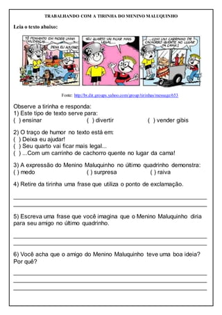 TRABALHANDO COM A TIRINHA DO MENINO MALUQUINHO
Leia o texto abaixo:
Fonte: http://br.dir.groups.yahoo.com/group/tirinhas/message/653
Observe a tirinha e responda:
1) Este tipo de texto serve para:
( ) ensinar ( ) divertir ( ) vender gibis
2) O traço de humor no texto está em:
( ) Deixa eu ajudar!
( ) Seu quarto vai ficar mais legal...
( ) ...Com um carrinho de cachorro quente no lugar da cama!
3) A expressão do Menino Maluquinho no último quadrinho demonstra:
( ) medo ( ) surpresa ( ) raiva
4) Retire da tirinha uma frase que utiliza o ponto de exclamação.
__________________________________________________________
__________________________________________________________
5) Escreva uma frase que você imagina que o Menino Maluquinho diria
para seu amigo no último quadrinho.
__________________________________________________________
__________________________________________________________
6) Você acha que o amigo do Menino Maluquinho teve uma boa ideia?
Por quê?
__________________________________________________________
__________________________________________________________
__________________________________________________________
 