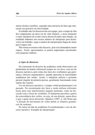 300                                            Neiva de Aquino Albres




menos técnico-científica, seguindo uma narrativa de fatos que mar-
caram seu percurso na universidade.
   O trabalho não foi desenvolvido em equipe, pois o tempo de fala
dos componentes da mesa era de vinte minutos, e nesse momento
o outro intérprete do evento estava desenvolvendo outra função, na
realidade tínhamos um escasso número de intérpretes para desen-
volver tal trabalho; segue a analise da interpretação língua de sinais
para Língua oral:
   Não transcreveremos todo discurso, pois esse demandaria muito
espaço. Assim, apresentamos os pontos importantes encontrados
com pequenas análises.



   a) tipos de discursos
   Na construção do discurso da acadêmica surda observamos um
predomínio da função referencial sempre na voz ativa, com uso do
discurso narrativo, pelo relato dos fatos dos vestibulares que parti-
cipou e discurso argumentativo, quando apresenta as necessidades
acadêmicas dos surdos. Assim, o intérprete utilizou o pronome
pessoal singular de primeira pessoa, geralmente funcionando como
sujeito das orações.
   Uso do discurso narrativo: o tempo verbal predominante é no
passado. Na reconstrução dos fatos a surda utilizou referentes
locais para seus interlocutores naquele momento, como na dis-
cussão com o fiscal do vestibular. O intérprete percebeu a partir
da concordância dos verbos, ou seja, de sua direção, quem disse
o que a quem nessa discussão. Quadros (1997, p. 64) firma que
“a direção do movimento do verbo define as relações gramati-
cais da sentença.
   No início da fala da acadêmica foi predominante o uso de dis-
curso narrativo. Exemplo de interpretação:
 