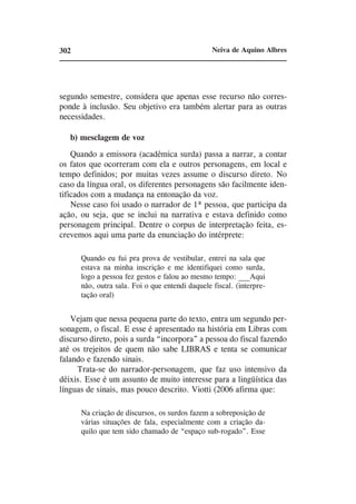 302                                              Neiva de Aquino Albres




segundo semestre, considera que apenas esse recurso não corres-
ponde à inclusão. Seu objetivo era também alertar para as outras
necessidades.

   b) mesclagem de voz
    Quando a emissora (acadêmica surda) passa a narrar, a contar
os fatos que ocorreram com ela e outros personagens, em local e
tempo definidos; por muitas vezes assume o discurso direto. No
caso da língua oral, os diferentes personagens são facilmente iden-
tificados com a mudança na entonação da voz.
    Nesse caso foi usado o narrador de 1ª pessoa, que participa da
ação, ou seja, que se inclui na narrativa e estava definido como
personagem principal. Dentre o corpus de interpretação feita, es-
crevemos aqui uma parte da enunciação do intérprete:

      Quando eu fui pra prova de vestibular, entrei na sala que
      estava na minha inscrição e me identifiquei como surda,
      logo a pessoa fez gestos e falou ao mesmo tempo: ___Aqui
      não, outra sala. Foi o que entendi daquele fiscal. (interpre-
      tação oral)


    Vejam que nessa pequena parte do texto, entra um segundo per-
sonagem, o fiscal. E esse é apresentado na história em Libras com
discurso direto, pois a surda “incorpora” a pessoa do fiscal fazendo
até os trejeitos de quem não sabe LIBRAS e tenta se comunicar
falando e fazendo sinais.
     Trata-se do narrador-personagem, que faz uso intensivo da
dêixis. Esse é um assunto de muito interesse para a lingüística das
línguas de sinais, mas pouco descrito. Viotti (2006 afirma que:

      Na criação de discursos, os surdos fazem a sobreposição de
      várias situações de fala, especialmente com a criação da-
      quilo que tem sido chamado de “espaço sub-rogado”. Esse
 