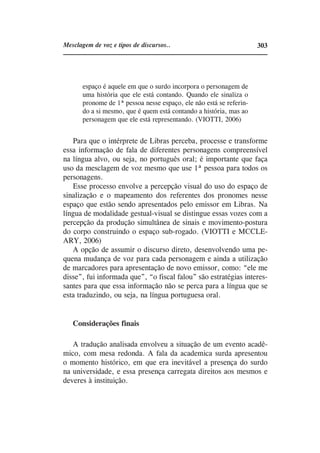 Mesclagem de voz e tipos de discursos..                              303




       espaço é aquele em que o surdo incorpora o personagem de
       uma história que ele está contando. Quando ele sinaliza o
       pronome de 1ª pessoa nesse espaço, ele não está se referin-
       do a si mesmo, que é quem está contando a história, mas ao
       personagem que ele está representando. (VIOTTI, 2006)


   Para que o intérprete de Libras perceba, processe e transforme
essa informação de fala de diferentes personagens compreensível
na língua alvo, ou seja, no português oral; é importante que faça
uso da mesclagem de voz mesmo que use 1ª pessoa para todos os
personagens.
   Esse processo envolve a percepção visual do uso do espaço de
sinalização e o mapeamento dos referentes dos pronomes nesse
espaço que estão sendo apresentados pelo emissor em Libras. Na
língua de modalidade gestual-visual se distingue essas vozes com a
percepção da produção simultânea de sinais e movimento-postura
do corpo construindo o espaço sub-rogado. (VIOTTI e MCCLE-
ARY, 2006)
   A opção de assumir o discurso direto, desenvolvendo uma pe-
quena mudança de voz para cada personagem e ainda a utilização
de marcadores para apresentação de novo emissor, como: “ele me
disse”, fui informada que”, “o fiscal falou” são estratégias interes-
santes para que essa informação não se perca para a língua que se
esta traduzindo, ou seja, na língua portuguesa oral.


   Considerações finais

   A tradução analisada envolveu a situação de um evento acadê-
mico, com mesa redonda. A fala da academica surda apresentou
o momento histórico, em que era inevitável a presença do surdo
na universidade, e essa presença carregata direitos aos mesmos e
deveres à instituição.
 