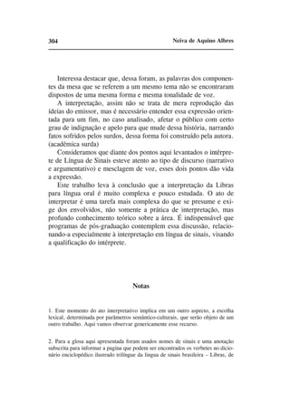 304                                                    Neiva de Aquino Albres




    Interessa destacar que, dessa foram, as palavras dos componen-
tes da mesa que se referem a um mesmo tema não se encontraram
dispostos de uma mesma forma e mesma tonalidade de voz.
    A interpretação, assim não se trata de mera reprodução das
ídeias do emissor, mas é necessário entender essa expressão orien-
tada para um fim, no caso analisado, afetar o público com certo
grau de indignação e apelo para que mude dessa história, narrando
fatos sofridos pelos surdos, dessa forma foi construído pela autora.
(acadêmica surda)
    Consideramos que diante dos pontos aqui levantados o intérpre-
te de Língua de Sinais esteve atento ao tipo de discurso (narrativo
e argumentativo) e mesclagem de voz, esses dois pontos dão vida
a expressão.
    Este trabalho leva à conclusão que a interpretação da Libras
para língua oral é muito complexa e pouco estudada. O ato de
interpretar é uma tarefa mais complexa do que se presume e exi-
ge dos envolvidos, não somente a prática de interpretação, mas
profundo conhecimento teórico sobre a área. É indispensável que
programas de pós-graduação contemplem essa discussão, relacio-
nando-a especialmente à interpretação em língua de sinais, visando
a qualificação do intérprete.




                                     Notas


1. Este momento do ato interpretativo implica em um outro aspecto, a escolha
lexical, determinada por parâmetros semântico-culturais, que serão objeto de um
outro trabalho. Aqui vamos observar genericamente esse recurso.


2. Para a glosa aqui apresentada foram usados nomes de sinais e uma anotação
subscrita para informar a pagina que podem ser encontrados os verbetes no dicio-
nário enciclopédico ilustrado trilíngue da lingua de sinais brasileira – Libras, de
 