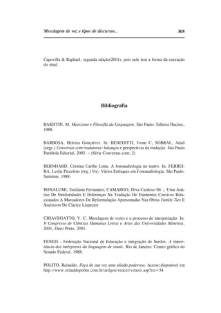 Mesclagem de voz e tipos de discursos..                                    305




Capovilla & Raphael, segunda edição(2001), pois nele tem a forma da execução
do sinal.




                                Bibliografia


BAKHTIN, M. Marxismo e Filosofia da Linguagem. São Paulo: Editora Hucitec,
1988.


BARBOSA, Heloisa Gonçalves. In: BENEDITTI, Ivone C; SOBRAL, Adail
(orgs.) Conversas com tradutores: balanços e perspectivas da tradução. São Paulo
Parábola Ediorial, 2003. – (Série Conversas com; 2)


BERNHARD, Cristina Caribe Lima. A fonoaudiologia no teatro. In: FERREI-
RA, Leslie Piccoloto (org.) Voz: Vários Enfoques em Fonoaudiologia. São Paulo:
Summus, 1988.


BONALUMI, Emiliana Fernandes; CAMARGO, Diva Cardoso De ;. Uma Aná-
lise De Similaridades E Diferenças Na Tradução De Elementos Coesivos Rela-
cionados A Marcadores De Reformulação Apresentadas Nas Obras Family Ties E
Soulstorm De Clarice Lispector


CHIAVEGATTO, V. C. Mesclagem de vozes e o processo de interpretação. In:
V Congresso de Ciências Humanas Letras e Artes das Universidades Mineiras,
2001, Ouro Preto, 2001.


FENEIS - Federação Nacional de Educação e integração de Surdos. A impor-
tância dos intérpretes da linguagem de sinais. Rio de Janeiro: Centro gráfico do
Senado Federal. 1988.


POLITO, Reinaldo. Faça de sua voz uma aliada poderosa. Acesso disponível em
http://www.reinaldopolito.com.br/artigos/vencer/vencer.asp?txt=54
 