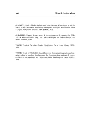 306                                                  Neiva de Aquino Albres




QUADROS, Ronice Muller. O Intérprete e os discursos à interpretar.In: QUA-
DROS, Ronice Müller de. O Tradutor e Intérprete de Língua Brasileira de Sinais
e Língua Portuguesa. Brasília: MEC/SEESP, 2001.


QUINTEIRO, Eudosia Acunã. Atores & fonos – um ponto de encontro. In: FER-
REIRA, Leslie Piccoloto (org.) Voz: Vários Enfoques em Fonoaudiologia. São
Paulo: Summus, 1988.


VIOTTI, Evani de Carvalho. Estudos Lingüísticos. Curso Letras Libras, UFSC,
2006.


VIOTTI, Evani; MCCLEARY, Leland Emerson. Conceptual integracion and nar-
rative voices in brazilian sign language. In: Congresso Internacional de Aspec-
tos Teóricos das Pesquisas nas Línguas de Sinais. Florianópolis: Lagoa Editora,
2006.
 