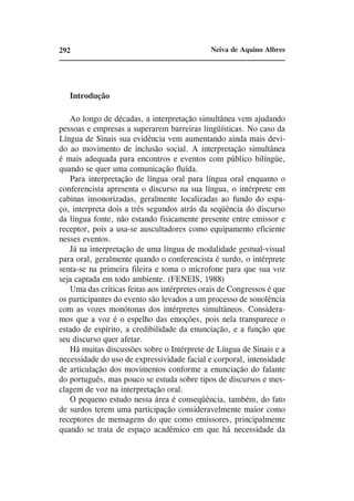 292                                          Neiva de Aquino Albres




   Introdução

   Ao longo de décadas, a interpretação simultânea vem ajudando
pessoas e empresas a superarem barreiras lingüísticas. No caso da
Língua de Sinais sua evidência vem aumentando ainda mais devi-
do ao movimento de inclusão social. A interpretação simultânea
é mais adequada para encontros e eventos com público bilíngüe,
quando se quer uma comunicação fluída.
   Para interpretação de língua oral para língua oral enquanto o
conferencista apresenta o discurso na sua língua, o intérprete em
cabinas insonorizadas, geralmente localizadas ao fundo do espa-
ço, interpreta dois a três segundos atrás da seqüência do discurso
da língua fonte, não estando fisicamente presente entre emissor e
receptor, pois a usa-se auscultadores como equipamento eficiente
nesses eventos.
   Já na interpretação de uma língua de modalidade gestual-visual
para oral, geralmente quando o conferencista é surdo, o intérprete
senta-se na primeira fileira e toma o microfone para que sua voz
seja captada em todo ambiente. (FENEIS, 1988)
   Uma das críticas feitas aos intérpretes orais de Congressos é que
os participantes do evento são levados a um processo de sonolência
com as vozes monótonas dos intérpretes simultâneos. Considera-
mos que a voz é o espelho das emoções, pois nela transparece o
estado de espírito, a credibilidade da enunciação, e a função que
seu discurso quer afetar.
   Há muitas discussões sobre o Intérprete de Língua de Sinais e a
necessidade do uso de expressividade facial e corporal, intensidade
de articulação dos movimentos conforme a enunciação do falante
do português, mas pouco se estuda sobre tipos de discursos e mes-
clagem de voz na interpretação oral.
   O pequeno estudo nessa área é conseqüência, também, do fato
de surdos terem uma participação consideravelmente maior como
receptores de mensagens do que como emissores, principalmente
quando se trata de espaço acadêmico em que há necessidade da
 
