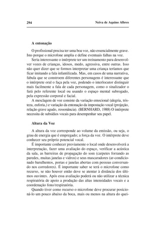 294                                            Neiva de Aquino Albres




   A entonação
    O profissional precisa ter uma boa voz, não essencialmente grave.
Isto porque o microfone amplia e define eventuais falhas na voz.
    Seria interessante o intérprete ter um treinamento para desenvol-
ver vozes de crianças, idosos, medo, agressiva, entre outras. Isso
não quer dizer que se formos interpretar uma criança teríamos que
ficar imitando a fala infantilizada. Mas, em casos de uma narrativa,
fabula que se constroem diferentes personagens é interessante que
o intérprete oral o faça pela voz, podendo o interlocutor distinguir
mais facilmente a fala de cada personagem, como o sinalizador o
fará pelo referente local ou usando o espaço mental subrogado,
pela expressão corporal e facial.
    A mesclagem de voz consiste da variação emocional (alegria, tris-
teza, euforia,) e variação da entonação da impostação vocal (projeção,
relação grave agudo, ressonância). (BERNHARD, 1988) O intérprete
necessita de subsídios vocais para desempenhar seu papel.

   Altura da Voz
    A altura da voz corresponde ao volume da emissão, ou seja, o
grau de energia que é empregado; a força da voz. O intérprete deve
conhecer seu próprio potencial vocal.
    É importante conhecer previamente o local onde desenvolverá a
interpretação, fazer uma avaliação do espaço, verificar a acústica
da sala, as barreiras de propagação do som (carpetes forrando as
paredes, muitas janelas e vidros) e seus mascaradores (ar-condicio-
nado barulhentos, portas e janelas abertas com pessoas conversan-
do nos corredores). É importante saber se terá o microfone como
recurso, se não houver então deve se atentar à distância dos últi-
mos ouvintes. Após essa avaliação poderá ou não utilizar a técnica
respiratória de apoio a produção das altas intensidades vocais e a
coordenação fono/respiratória.
    Quando tiver como recurso o microfone deve procurar posicio-
ná-lo um pouco abaixo da boca, mais ou menos na altura do quei-
 