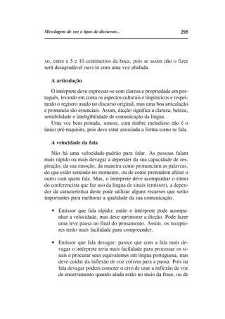 Mesclagem de voz e tipos de discursos..                            295




xo, entre e 5 e 10 centímetros da boca, pois se assim não o fizer
será desagradável ouvi-lo com uma voz abafada.

   A articulação
   O intérprete deve expressar-se com clareza e propriedade em por-
tuguês, levando em conta os aspectos culturais e lingüísticos e respei-
tando o registro usado no discurso original, mas uma boa articulação
e pronuncia são essenciais. Assim, dicção significa a clareza, beleza,
sensibilidade e inteligibilidade de comunicação da língua.
   Uma voz bem postada, sonora, com timbre melodioso não é o
único pré-requisito, pois deve estar associada a forma como se fala.

   A velocidade da fala
   Não há uma velocidade-padrão para falar. As pessoas falam
mais rápido ou mais devagar a depender da sua capacidade de res-
piração, da sua emoção, da maneira como pronunciam as palavras,
do que estão sentindo no momento, ou de como pretendem afetar o
outro com quem fala. Mas, o intérprete deve acompanhar o ritmo
do conferencista que faz uso da língua de sinais (emissor), a depen-
der da característica deste pode utilizar alguns recursos que serão
importantes para melhorar a qualidade da sua comunicação.

       Emissor que fala rápido: então o intérprete pode acompa-
       nhar a velocidade, mas deve aprimorar a dicção. Pode fazer
       uma leve pausa no final do pensamento. Assim, os recepto-
       res terão mais facilidade para compreender.

       Emissor que fala devagar: parece que com a fala mais de-
       vagar o intérprete teria mais facilidade para processar os si-
       nais e procurar seus equivalentes em língua portuguesa, mas
       deve cuidar da inflexão de voz correta para a pausa. Pois na
       fala devagar podem cometer o erro de usar a inflexão de voz
       de encerramento quando ainda estão no meio da frase, ou de
 