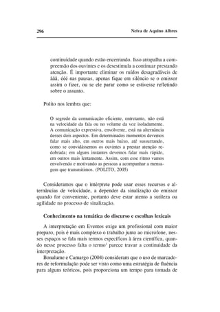 296                                           Neiva de Aquino Albres




      continuidade quando estão encerrando. Isso atrapalha a com-
      preensão dos ouvintes e os desestimula a continuar prestando
      atenção. É importante eliminar os ruídos desagradáveis de
      ããã, ééé nas pausas, apenas fique em silêncio se o emissor
      assim o fizer, ou se ele parar como se estivesse refletindo
      sobre o assunto.

   Polito nos lembra que:

      O segredo da comunicação eficiente, entretanto, não está
      na velocidade da fala ou no volume da voz isoladamente.
      A comunicação expressiva, envolvente, está na alternância
      desses dois aspectos. Em determinados momentos devemos
      falar mais alto, em outros mais baixo, até sussurrando,
      como se convidássemos os ouvintes a prestar atenção re-
      dobrada; em alguns instantes devemos falar mais rápido,
      em outros mais lentamente. Assim, com esse ritmo vamos
      envolvendo e motivando as pessoas a acompanhar a mensa-
      gem que transmitimos. (POLITO, 2005)


   Consideramos que o intérprete pode usar esses recursos e al-
ternâncias de velocidade, a depender da sinalização do emissor
quando for conveniente, portanto deve estar atento a sutileza ou
agilidade no processo de sinalização.

   Conhecimento na temática do discurso e escolhas lexicais
    A interpretação em Eventos exige um profissional com maior
preparo, pois é mais complexo o trabalho junto ao microfone, nes-
ses espaços se fala mais termos específicos à área científica, quan-
do nesse processo falta o termo1 parece travar a continuidade da
interpretação.
    Bonalume e Camargo (2004) consideram que o uso de marcado-
res de reformulação pode ser visto como uma estratégia de fluência
para alguns teóricos, pois proporciona um tempo para tomada de
 