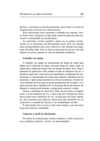 Mesclagem de voz e tipos de discursos..                             297




decisão, consciente ou inconscientemente, para tornar os textos de
chegada mais acessíveis aos interlocutores.
    Seria interessante nesse momento o trabalho em conjunto. Des-
sa forma outro intérprete ao lado pode sussurrar palavras para ala-
vancar à continuidade da interpretação.
    As expressões variam segundo a época ou os grupos sociais.
Assim, ao se interpretar um determinado surdo, deve ser mantida
uma correspondência ética com o discurso e não fazendo uma adap-
tação das idéias dele, deve-se buscar expressões de jovens, mas não
repletos de gírias, quando se está em ambiente acadêmico.

   Trabalho em equipe
    O trabalho em equipe na interpretação da língua de sinais para
língua oral é diferente da língua oral para língua de sinais, tanto no
espaço que o intérprete ocupa como na atuação do apoio. Pois, neste o
intérprete de apoio deve estar sentado ao lado do intérprete da vez, o
intérprete apoio deve estar atento acompanhando a sinalização do con-
ferencista e a interpretação do colega para quando o intérprete da vez
necessitar, o apoio esteja interado do contexto do discurso. Os dois de-
vem combinar um leve toque na perna quando precisar de ajuda, e se o
apoio perceber que o intérprete da vez se perdeu lhe de um toque se ele
balançar a cabeça positivamente o colega pode sussurrar a ajuda.
    Nunca o intérprete de apoio deve falar alto de forma a competir
com a voz do intérprete da vez, o apoio não deve interpretar várias
frases junto com o intérprete da vez, ou para que este fique copian-
do, deve procurar usar palavras chaves para que intérprete da vez
reencontre o caminho do discurso e de continuidade sozinho.
    É interessante fazer a troca a cada vinte minutos, com um outro
toque previamente combinado.

   Capturar o perfil do Sinalizador
   Os estilos de comunicação variam conforme o estilo da pessoa,
suas condições culturais, sociais e de personalidade.
 