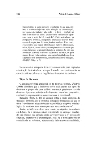 298                                             Neiva de Aquino Albres




      Dessa forma, a idéia que aqui se defende é a de que, em-
      bora a tradução seja uma nova situação de comunicação,
      por opção do tradutor, ela pode – e deve – confluir no
      dito e no modo de dizer, criando uma similaridade apar-
      ente entre o texto da LP e o da LC. Cabe ao tradutor, na
      perspectiva proposta, recuperar a enunciação através de re-
      cursos de captação e de imitação do texto-base. Para tanto,
      é necessário que sejam identificados valores ideológicos,
      ethos, figuras, vozes e tom que compõem o texto-base e que
      esses elementos sejam reproduzidos e imitados. Se isto não
      acontecer, corre-se o risco da ocorrência de erros, ou pelo
      menos de um reducionismo, uma superficialidade que leva
      à perda do tom do texto-base, descaracterizando a tradução.
      (JORGE, 2004, p. 3)


   Nesse caso o intérprete tem certa autonomia para captação
e imitação do texto-base, sempre levando em consideração as
características culturais e lingüísticas inerentes ao emissor.

   Tipos de discursos
   O enunciador pode expressar-se de diversas formas, Quadros
(2004) considera que o intérprete deve estar atento aos tipos de
discursos e preparado para utilizar elementos pertinentes a cada
discurso. Apresenta seis tipos de discursos: narrativo, persuasivo,
explicativo, argumentativo, conversacional e procedural.
   Beneditti (2004, p. 19) ao discutir sobre a visão empirista da
tradução, apresenta que é comum a concepção inadequada de que se
deve “valorizar em excesso ou com exclusividade o aspecto termino-
lógico de um texto, sem atentar para seu aspecto discursivo”.
   Assim, o intérprete deve estar atento ao objetivo do emissor
em Libras. Se o mesmo estiver centralizado no emissor, revelan-
do sua opinião, sua emoção então deve prevalece a 1ª pessoa do
singular, interjeições e exclamações. Mas, se a mensagem estiver
centralizada no referente, apresentando informações da realidade,
 