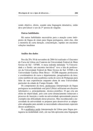 Mesclagem de voz e tipos de discursos..                       299




sendo objetivo, direto, usando uma linguagem denotativa, então
deve prevalecer o uso da 3ª pessoa do singular.

   Outras habilidades
   Há outras habilidades necessárias para a atuação como intér-
pretes de língua de sinais para língua portuguesa, entre elas, têm
a memória de curta duração, concentração, rapidez em encontrar
soluções imediatas


   Análise dos dados

    Nos dia 29 e 30 de novembro de 2004 foi realizado o I Encontro
do Curso de Libras em Contexto da Universidade Federal de Mato
Grosso do Sul - UFMS. A mesa redonda intitulada “A Universi-
dade e o Surdo: um encontro inevitável” teve a fala de professo-
res da Universidade Federal de Mato Grosso do Sul- UFMS e da
Universidade Católica Dom Bosco - UCDB enquanto professores
e coordenadores de curso e departamento, pesquisadores da área;
como também de uma acadêmica surda do curso de Pedagogia para
falar de suas experiências enquanto aluna de uma Universidade
particular da cidade de Campo Grande - MS.
    Os componentes da mesa, professores (interpretação da língua
portuguesa na modalidade oral para Libras) utilizaram um discurso
informativo e, principalmente, técnico-científico. O que cria um
efeito de objetividade, pois com certo distanciamento relatavam o
processo de inserção o surdo na universidade apresentando poucos
exemplos das dificuldades desse processo. Mas reconhecendo a ne-
cessidade da universidade se preparar para desenvolver as adapta-
ções adequadas para atender as necessidades educacionais especiais
desses acadêmicos.
    Já a acadêmica surda (interpretação da Libras para língua por-
tuguesa na modalidade oral), em sua fala apresenta uma linguagem
 