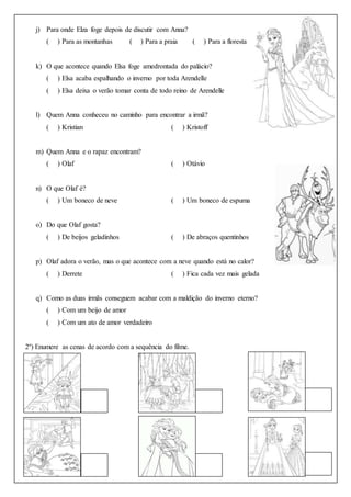 j) Para onde Elza foge depois de discutir com Anna?
( ) Para as montanhas ( ) Para a praia ( ) Para a floresta
k) O que acontece quando Elsa foge amedrontada do palácio?
( ) Elsa acaba espalhando o inverno por toda Arendelle
( ) Elsa deixa o verão tomar conta de todo reino de Arendelle
l) Quem Anna conheceu no caminho para encontrar a irmã?
( ) Kristian ( ) Kristoff
m) Quem Anna e o rapaz encontram?
( ) Olaf ( ) Otávio
n) O que Olaf é?
( ) Um boneco de neve ( ) Um boneco de espuma
o) Do que Olaf gosta?
( ) De beijos geladinhos ( ) De abraços quentinhos
p) Olaf adora o verão, mas o que acontece com a neve quando está no calor?
( ) Derrete ( ) Fica cada vez mais gelada
q) Como as duas irmãs conseguem acabar com a maldição do inverno eterno?
( ) Com um beijo de amor
( ) Com um ato de amor verdadeiro
2º) Enumere as cenas de acordo com a sequência do filme.
 