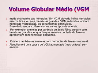    mede o tamanho das hemácias. Um VCM elevado indica hemácias
    macrocíticas, ou seja, hemácias grandes. VCM reduzidos indicam
    hemácias microcíticas, ou de tamanhos diminuídos.
    Esse dado ajuda a diferenciar os vários tipos de anemia.
   Por exemplo, anemias por carência de ácido fólico cursam com
    hemácias grandes, enquanto que anemias por falta de ferro se
    apresentam com hemácias pequenas.

   Existem também as anemias com hemácias de tamanho normal.
   Alcoolismo é uma causa de VCM aumentado (macrocitose) sem
    anemia
 
