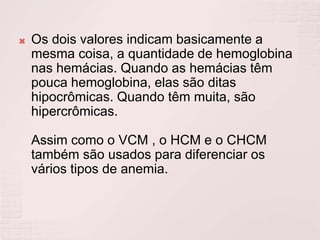    Os dois valores indicam basicamente a
    mesma coisa, a quantidade de hemoglobina
    nas hemácias. Quando as hemácias têm
    pouca hemoglobina, elas são ditas
    hipocrômicas. Quando têm muita, são
    hipercrômicas.

    Assim como o VCM , o HCM e o CHCM
    também são usados para diferenciar os
    vários tipos de anemia.
 