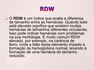    O RDW é um índice que avalia a diferença
    de tamanho entra as hemácias. Quando este
    está elevado significa que existem muitas
    hemácias de tamanhos diferentes circulando.
    Isso pode indicar hemácias com problemas
    na sua morfologia. É muito comum RDW
    elevado, por exemplo, na carência de
    ferro, onde a falta deste elemento impede a
    formação da hemoglobina normal, levando à
    formação de uma hemácia de tamanho
    reduzido.
 