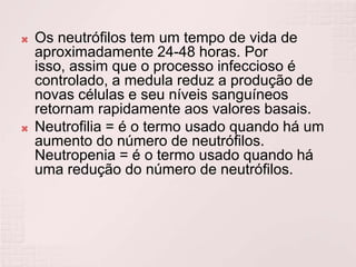    Os neutrófilos tem um tempo de vida de
    aproximadamente 24-48 horas. Por
    isso, assim que o processo infeccioso é
    controlado, a medula reduz a produção de
    novas células e seu níveis sanguíneos
    retornam rapidamente aos valores basais.
   Neutrofilia = é o termo usado quando há um
    aumento do número de neutrófilos.
    Neutropenia = é o termo usado quando há
    uma redução do número de neutrófilos.
 