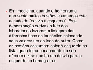    Em medicina, quando o hemograma
    apresenta muitos bastões chamamos este
    achado de "desvio à esquerda". Esta
    denominação deriva do fato dos
    laboratórios fazerem a listagem dos
    diferentes tipos de leucócitos colocando
    seus valores um ao lado do outro. Como
    os bastões costumam estar à esquerda na
    lista, quando há um aumento do seu
    número diz-se que há um desvio para a
    esquerda no hemograma.
 