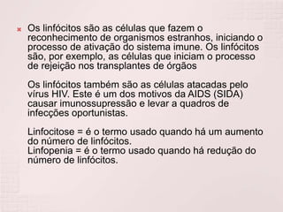    Os linfócitos são as células que fazem o
    reconhecimento de organismos estranhos, iniciando o
    processo de ativação do sistema imune. Os linfócitos
    são, por exemplo, as células que iniciam o processo
    de rejeição nos transplantes de órgãos
    Os linfócitos também são as células atacadas pelo
    vírus HIV. Este é um dos motivos da AIDS (SIDA)
    causar imunossupressão e levar a quadros de
    infecções oportunistas.
    Linfocitose = é o termo usado quando há um aumento
    do número de linfócitos.
    Linfopenia = é o termo usado quando há redução do
    número de linfócitos.
 