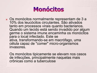    Os monócitos normalmente representam de 3 a
    10% dos leucócitos circulantes. São ativados
    tanto em processos virais quanto bacterianos.
    Quando um tecido está sendo invadido por algum
    germe o sistema imune encaminha os monócitos
    para o local infectado. Este se
    ativa, transformando-se em macrófago, uma
    célula capaz de "comer" micro-organismos
    invasores.
    Os monócitos tipicamente se elevam nos casos
    de infecções, principalmente naquelas mais
    crônicas como a tuberculose
 