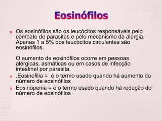    Os eosinófilos são os leucócitos responsáveis pelo
    combate de parasitas e pelo mecanismo da alergia.
    Apenas 1 a 5% dos leucócitos circulantes são
    eosinófilos.
    O aumento de eosinófilos ocorre em pessoas
    alérgicas, asmáticas ou em casos de infecção
    intestinal por parasita.
   .Eosinofilia = é o termo usado quando há aumento do
    número de eosinófilos
   Eosinopenia = é o termo usado quando há redução do
    número de eosinófilos
 