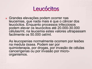    Grandes elevações podem ocorrer nas
    leucemias, que nada mais é que o câncer dos
    leucócitos. Enquanto processos infecciosos
    podem elevar os leucócitos até 20.000-30.000
    células/ml, na leucemia estes valores ultrapassam
    facilmente os 50.000 cel/ml.
    As leucopenias normalmente ocorrem por lesões
    na medula óssea. Podem ser por
    quimioterapia, por drogas, por invasão de células
    cancerígenas ou por invasão por micro-
    organismos.
 