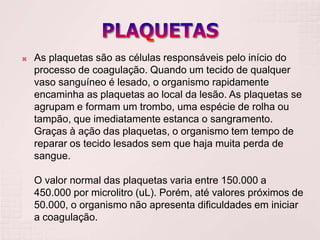    As plaquetas são as células responsáveis pelo início do
    processo de coagulação. Quando um tecido de qualquer
    vaso sanguíneo é lesado, o organismo rapidamente
    encaminha as plaquetas ao local da lesão. As plaquetas se
    agrupam e formam um trombo, uma espécie de rolha ou
    tampão, que imediatamente estanca o sangramento.
    Graças à ação das plaquetas, o organismo tem tempo de
    reparar os tecido lesados sem que haja muita perda de
    sangue.

    O valor normal das plaquetas varia entre 150.000 a
    450.000 por microlitro (uL). Porém, até valores próximos de
    50.000, o organismo não apresenta dificuldades em iniciar
    a coagulação.
 