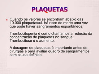    Quando os valores se encontram abaixo das
    10.000 plaquetas/uL há risco de morte uma vez
    que pode haver sangramentos espontâneos.
    Trombocitopenia é como chamamos a redução da
    concentração de plaquetas no sangue.
    Trombocitose é o aumento.
    A dosagem de plaquetas é importante antes de
    cirurgias e para avaliar quadro de sangramentos
    sem causa definida.
 