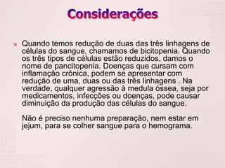    Quando temos redução de duas das três linhagens de
    células do sangue, chamamos de bicitopenia. Quando
    os três tipos de células estão reduzidos, damos o
    nome de pancitopenia. Doenças que cursam com
    inflamação crônica, podem se apresentar com
    redução de uma, duas ou das três linhagens . Na
    verdade, qualquer agressão à medula óssea, seja por
    medicamentos, infecções ou doenças, pode causar
    diminuição da produção das células do sangue.
    Não é preciso nenhuma preparação, nem estar em
    jejum, para se colher sangue para o hemograma.
 