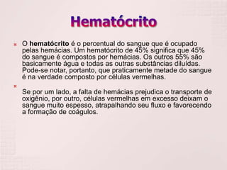    O hematócrito é o percentual do sangue que é ocupado
    pelas hemácias. Um hematócrito de 45% significa que 45%
    do sangue é compostos por hemácias. Os outros 55% são
    basicamente água e todas as outras substâncias diluídas.
    Pode-se notar, portanto, que praticamente metade do sangue
    é na verdade composto por células vermelhas.

    Se por um lado, a falta de hemácias prejudica o transporte de
    oxigênio, por outro, células vermelhas em excesso deixam o
    sangue muito espesso, atrapalhando seu fluxo e favorecendo
    a formação de coágulos.
 