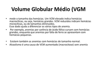 Volume Globular Médio (VGM
• mede o tamanho das hemácias. Um VCM elevado indica hemácias
macrocíticas, ou seja, hemácias grandes. VCM reduzidos indicam hemácias
microcíticas, ou de tamanhos diminuídos.
Esse dado ajuda a diferenciar os vários tipos de anemia.
• Por exemplo, anemias por carência de ácido fólico cursam com hemácias
grandes, enquanto que anemias por falta de ferro se apresentam com
hemácias pequenas.
• Existem também as anemias com hemácias de tamanho normal.
• Alcoolismo é uma causa de VCM aumentado (macrocitose) sem anemia
 