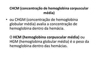 CHCM (concentração de hemoglobina corpuscular
média)
• ou CHGM (concentração de hemoglobina
globular média) avalia a concentração de
hemoglobina dentro da hemácia.
O HCM (hemoglobina corpuscular média) ou
HGM (hemoglobina globular média) é o peso da
hemoglobina dentro das hemácias.
 