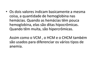 • Os dois valores indicam basicamente a mesma
coisa, a quantidade de hemoglobina nas
hemácias. Quando as hemácias têm pouca
hemoglobina, elas são ditas hipocrômicas.
Quando têm muita, são hipercrômicas.
Assim como o VCM , o HCM e o CHCM também
são usados para diferenciar os vários tipos de
anemia.
 