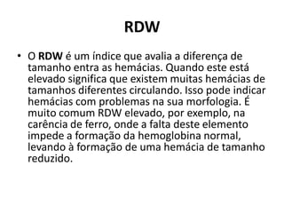 RDW
• O RDW é um índice que avalia a diferença de
tamanho entra as hemácias. Quando este está
elevado significa que existem muitas hemácias de
tamanhos diferentes circulando. Isso pode indicar
hemácias com problemas na sua morfologia. É
muito comum RDW elevado, por exemplo, na
carência de ferro, onde a falta deste elemento
impede a formação da hemoglobina normal,
levando à formação de uma hemácia de tamanho
reduzido.
 