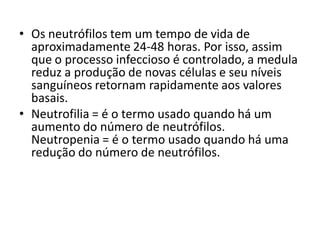 • Os neutrófilos tem um tempo de vida de
aproximadamente 24-48 horas. Por isso, assim
que o processo infeccioso é controlado, a medula
reduz a produção de novas células e seu níveis
sanguíneos retornam rapidamente aos valores
basais.
• Neutrofilia = é o termo usado quando há um
aumento do número de neutrófilos.
Neutropenia = é o termo usado quando há uma
redução do número de neutrófilos.
 
