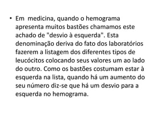 • Em medicina, quando o hemograma
apresenta muitos bastões chamamos este
achado de "desvio à esquerda". Esta
denominação deriva do fato dos laboratórios
fazerem a listagem dos diferentes tipos de
leucócitos colocando seus valores um ao lado
do outro. Como os bastões costumam estar à
esquerda na lista, quando há um aumento do
seu número diz-se que há um desvio para a
esquerda no hemograma.
 