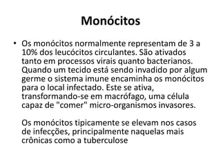 Monócitos
• Os monócitos normalmente representam de 3 a
10% dos leucócitos circulantes. São ativados
tanto em processos virais quanto bacterianos.
Quando um tecido está sendo invadido por algum
germe o sistema imune encaminha os monócitos
para o local infectado. Este se ativa,
transformando-se em macrófago, uma célula
capaz de "comer" micro-organismos invasores.
Os monócitos tipicamente se elevam nos casos
de infecções, principalmente naquelas mais
crônicas como a tuberculose
 