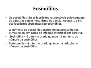 Eosinófilos
• Os eosinófilos são os leucócitos responsáveis pelo combate
de parasitas e pelo mecanismo da alergia. Apenas 1 a 5%
dos leucócitos circulantes são eosinófilos.
O aumento de eosinófilos ocorre em pessoas alérgicas,
asmáticas ou em casos de infecção intestinal por parasita.
• .Eosinofilia = é o termo usado quando há aumento do
número de eosinófilos
• Eosinopenia = é o termo usado quando há redução do
número de eosinófilos
 