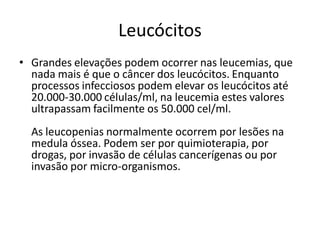 Leucócitos
• Grandes elevações podem ocorrer nas leucemias, que
nada mais é que o câncer dos leucócitos. Enquanto
processos infecciosos podem elevar os leucócitos até
20.000-30.000 células/ml, na leucemia estes valores
ultrapassam facilmente os 50.000 cel/ml.
As leucopenias normalmente ocorrem por lesões na
medula óssea. Podem ser por quimioterapia, por
drogas, por invasão de células cancerígenas ou por
invasão por micro-organismos.
 