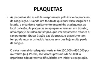 PLAQUETAS
• As plaquetas são as células responsáveis pelo início do processo
de coagulação. Quando um tecido de qualquer vaso sanguíneo é
lesado, o organismo rapidamente encaminha as plaquetas ao
local da lesão. As plaquetas se agrupam e formam um trombo,
uma espécie de rolha ou tampão, que imediatamente estanca o
sangramento. Graças à ação das plaquetas, o organismo tem
tempo de reparar os tecido lesados sem que haja muita perda
de sangue.
O valor normal das plaquetas varia entre 150.000 a 450.000 por
microlitro (uL). Porém, até valores próximos de 50.000, o
organismo não apresenta dificuldades em iniciar a coagulação.
 