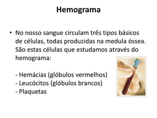 Hemograma
• No nosso sangue circulam três tipos básicos
de células, todas produzidas na medula óssea.
São estas células que estudamos através do
hemograma:
- Hemácias (glóbulos vermelhos)
- Leucócitos (glóbulos brancos)
- Plaquetas
 