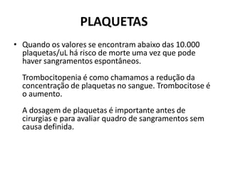 PLAQUETAS
• Quando os valores se encontram abaixo das 10.000
plaquetas/uL há risco de morte uma vez que pode
haver sangramentos espontâneos.
Trombocitopenia é como chamamos a redução da
concentração de plaquetas no sangue. Trombocitose é
o aumento.
A dosagem de plaquetas é importante antes de
cirurgias e para avaliar quadro de sangramentos sem
causa definida.
 