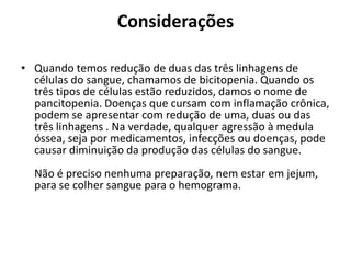 Considerações
• Quando temos redução de duas das três linhagens de
células do sangue, chamamos de bicitopenia. Quando os
três tipos de células estão reduzidos, damos o nome de
pancitopenia. Doenças que cursam com inflamação crônica,
podem se apresentar com redução de uma, duas ou das
três linhagens . Na verdade, qualquer agressão à medula
óssea, seja por medicamentos, infecções ou doenças, pode
causar diminuição da produção das células do sangue.
Não é preciso nenhuma preparação, nem estar em jejum,
para se colher sangue para o hemograma.
 