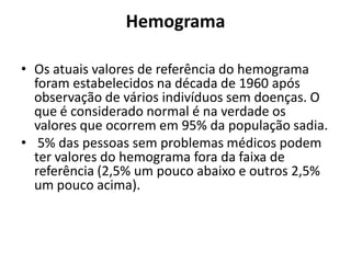 Hemograma
• Os atuais valores de referência do hemograma
foram estabelecidos na década de 1960 após
observação de vários indivíduos sem doenças. O
que é considerado normal é na verdade os
valores que ocorrem em 95% da população sadia.
• 5% das pessoas sem problemas médicos podem
ter valores do hemograma fora da faixa de
referência (2,5% um pouco abaixo e outros 2,5%
um pouco acima).
 
