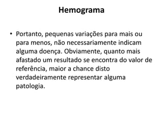 Hemograma
• Portanto, pequenas variações para mais ou
para menos, não necessariamente indicam
alguma doença. Obviamente, quanto mais
afastado um resultado se encontra do valor de
referência, maior a chance disto
verdadeiramente representar alguma
patologia.
 
