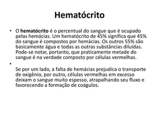 Hematócrito
• O hematócrito é o percentual do sangue que é ocupado
pelas hemácias. Um hematócrito de 45% significa que 45%
do sangue é compostos por hemácias. Os outros 55% são
basicamente água e todas as outras substâncias diluídas.
Pode-se notar, portanto, que praticamente metade do
sangue é na verdade composto por células vermelhas.
•
Se por um lado, a falta de hemácias prejudica o transporte
de oxigênio, por outro, células vermelhas em excesso
deixam o sangue muito espesso, atrapalhando seu fluxo e
favorecendo a formação de coágulos.
 