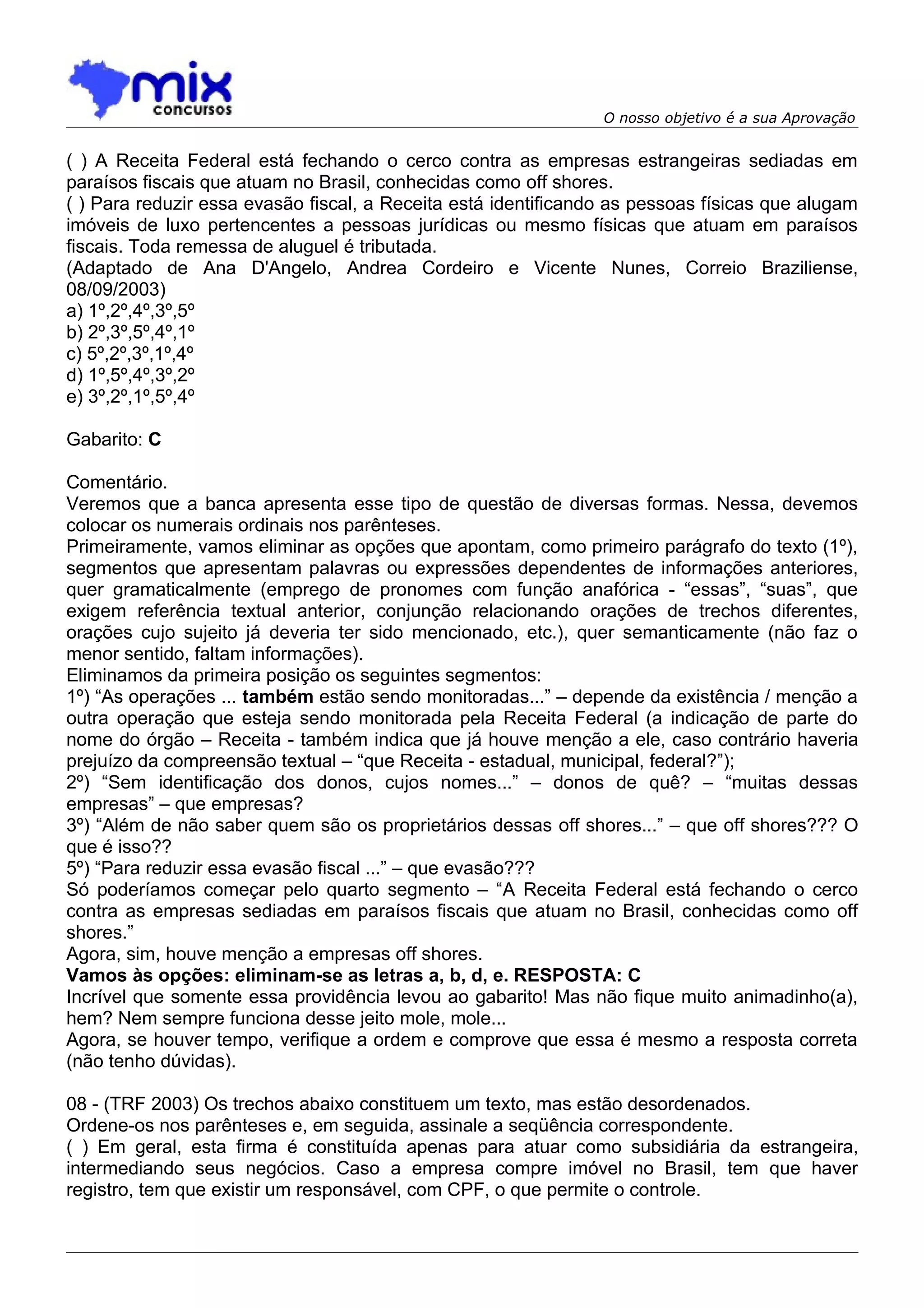 O nosso objetivo é a sua Aprovação


( ) A Receita Federal está fechando o cerco contra as empresas estrangeiras sediadas em
paraísos fiscais que atuam no Brasil, conhecidas como off shores.
( ) Para reduzir essa evasão fiscal, a Receita está identificando as pessoas físicas que alugam
imóveis de luxo pertencentes a pessoas jurídicas ou mesmo físicas que atuam em paraísos
fiscais. Toda remessa de aluguel é tributada.
(Adaptado de Ana D'Angelo, Andrea Cordeiro e Vicente Nunes, Correio Braziliense,
08/09/2003)
a) 1º,2º,4º,3º,5º
b) 2º,3º,5º,4º,1º
c) 5º,2º,3º,1º,4º
d) 1º,5º,4º,3º,2º
e) 3º,2º,1º,5º,4º

Gabarito: C

Comentário.
Veremos que a banca apresenta esse tipo de questão de diversas formas. Nessa, devemos
colocar os numerais ordinais nos parênteses.
Primeiramente, vamos eliminar as opções que apontam, como primeiro parágrafo do texto (1º),
segmentos que apresentam palavras ou expressões dependentes de informações anteriores,
quer gramaticalmente (emprego de pronomes com função anafórica - “essas”, “suas”, que
exigem referência textual anterior, conjunção relacionando orações de trechos diferentes,
orações cujo sujeito já deveria ter sido mencionado, etc.), quer semanticamente (não faz o
menor sentido, faltam informações).
Eliminamos da primeira posição os seguintes segmentos:
1º) “As operações ... também estão sendo monitoradas...” – depende da existência / menção a
outra operação que esteja sendo monitorada pela Receita Federal (a indicação de parte do
nome do órgão – Receita - também indica que já houve menção a ele, caso contrário haveria
prejuízo da compreensão textual – “que Receita - estadual, municipal, federal?”);
2º) “Sem identificação dos donos, cujos nomes...” – donos de quê? – “muitas dessas
empresas” – que empresas?
3º) “Além de não saber quem são os proprietários dessas off shores...” – que off shores??? O
que é isso??
5º) “Para reduzir essa evasão fiscal ...” – que evasão???
Só poderíamos começar pelo quarto segmento – “A Receita Federal está fechando o cerco
contra as empresas sediadas em paraísos fiscais que atuam no Brasil, conhecidas como off
shores.”
Agora, sim, houve menção a empresas off shores.
Vamos às opções: eliminam-se as letras a, b, d, e. RESPOSTA: C
Incrível que somente essa providência levou ao gabarito! Mas não fique muito animadinho(a),
hem? Nem sempre funciona desse jeito mole, mole...
Agora, se houver tempo, verifique a ordem e comprove que essa é mesmo a resposta correta
(não tenho dúvidas).

08 - (TRF 2003) Os trechos abaixo constituem um texto, mas estão desordenados.
Ordene-os nos parênteses e, em seguida, assinale a seqüência correspondente.
( ) Em geral, esta firma é constituída apenas para atuar como subsidiária da estrangeira,
intermediando seus negócios. Caso a empresa compre imóvel no Brasil, tem que haver
registro, tem que existir um responsável, com CPF, o que permite o controle.
 